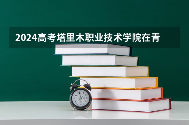 2024高考塔里木职业技术学院在青海招生计划
