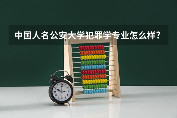 中国人名公安大学犯罪学专业怎么样?和侦查学比哪个更好。 招女生比例哪个多?