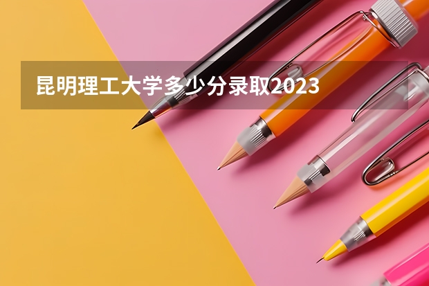 昆明理工大学多少分录取2023