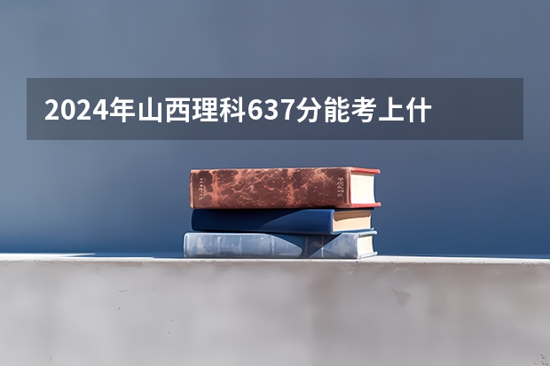 2024年山西理科637分能考上什么大学？