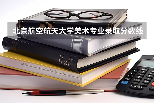 北京航空航天大学美术专业录取分数线（北京航空大学分数线）