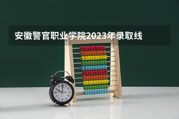 安徽警官职业学院2023年录取线 安徽警察学院录取分数线