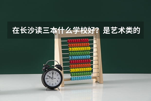 在长沙读三本什么学校好？是艺术类的（专业196.文化371）