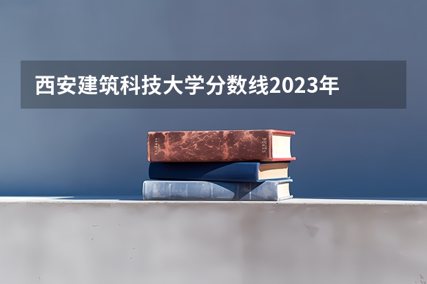 西安建筑科技大学分数线2023年 西安建筑科技大学艺术类录取分数线