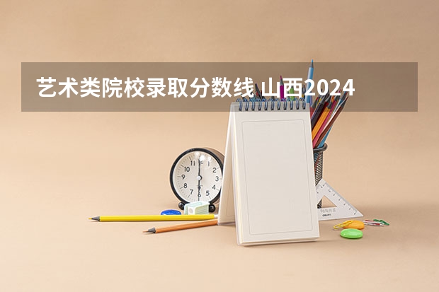 艺术类院校录取分数线 山西2024高考艺术最低录取控制分数线 艺术线出炉