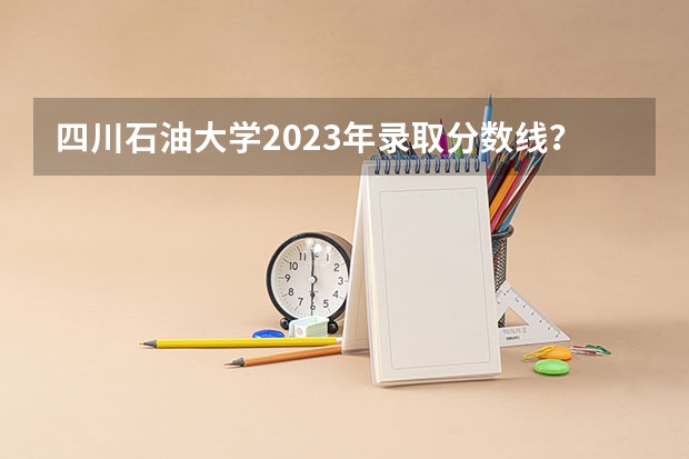 四川石油大学2023年录取分数线？（中国石油大学录取分数线）