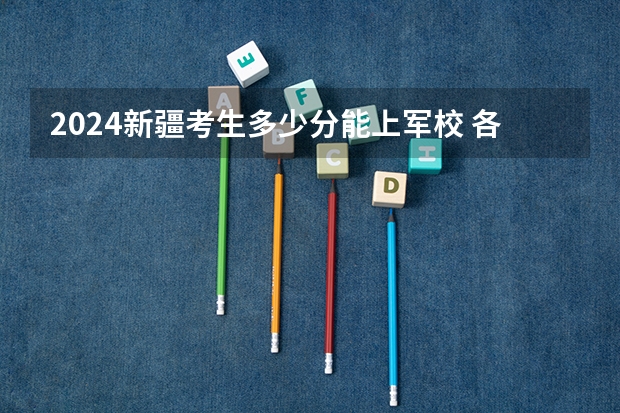 2024新疆考生多少分能上军校 各军校在新疆录取分数线