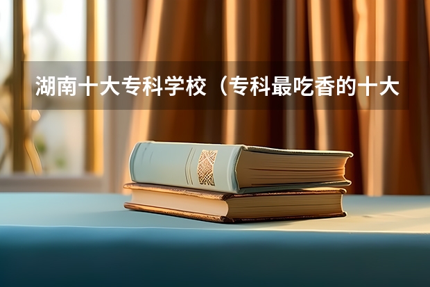 湖南十大专科学校（专科最吃香的十大专业2023 热门前途好的专业）