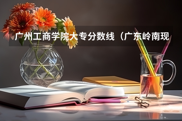广州工商学院大专分数线（广东岭南现代技师学院分数线）