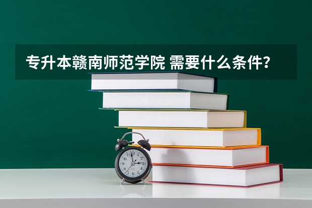 专升本赣南师范学院 需要什么条件？需在专科时拿到什么证书？