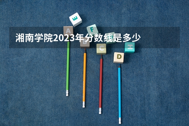 湘南学院2023年分数线是多少