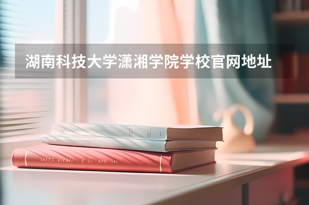 湖南科技大学潇湘学院学校官网地址 湖南科技大学潇湘学院简介