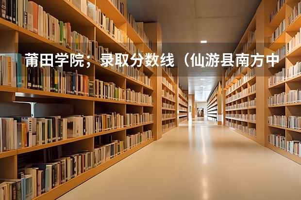 莆田学院；录取分数线（仙游县南方中学录取分数线）