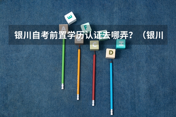 银川自考前置学历认证去哪弄？（银川能源学院成人高考报名入口？）