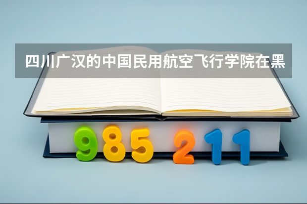 四川广汉的中国民用航空飞行学院在黑龙江分数线多少？大本还是大专？