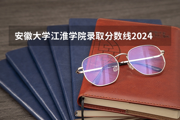 安徽大学江淮学院录取分数线2024年是多少分(附各省录取最低分)
