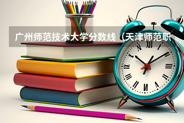广州师范技术大学分数线（天津师范职业技术学院分数线）