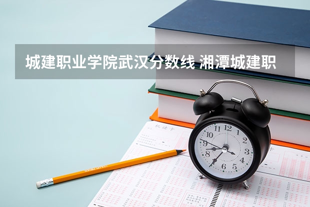 城建职业学院武汉分数线 湘潭城建职业技术学校单招录取分数线