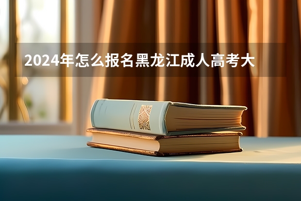2024年怎么报名黑龙江成人高考大专 具体流程是什么？