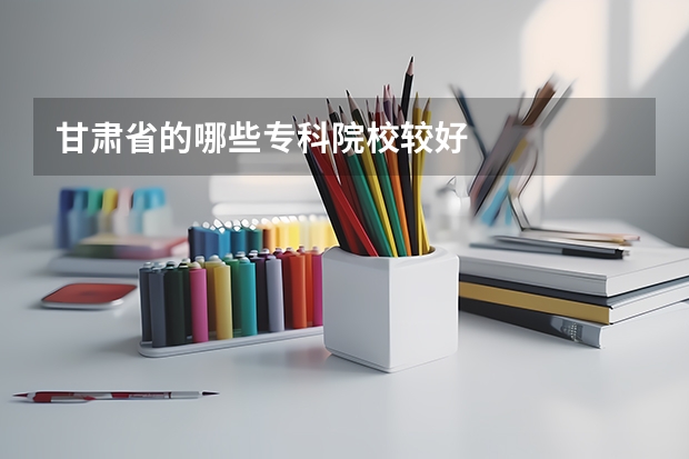 甘肃省的哪些专科院校较好