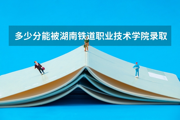 多少分能被湖南铁道职业技术学院录取