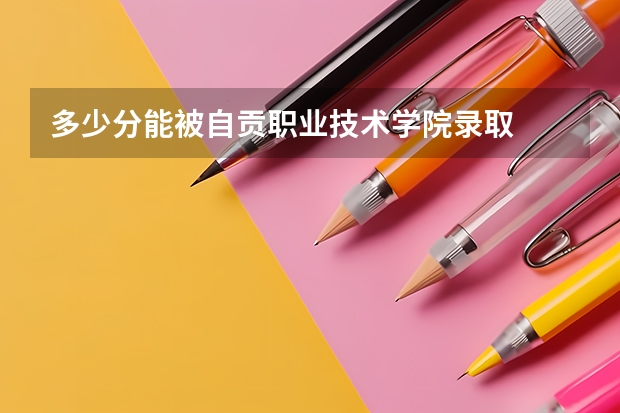 多少分能被自贡职业技术学院录取
