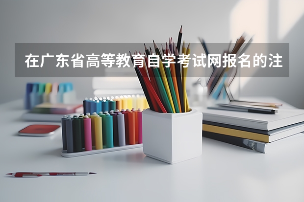 在广东省高等教育自学考试网报名的注意事项有哪些?
