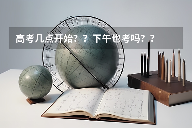 高考几点开始？？下午也考吗？？