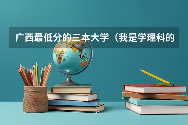 广西最低分的三本大学（我是学理科的，广西的三本院校那些比较好）