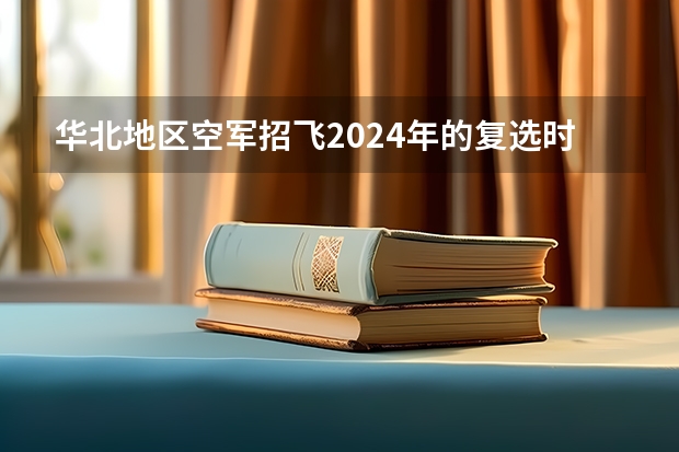 华北地区空军招飞2024年的复选时间（华北地区空军招飞2024年的复选时间）