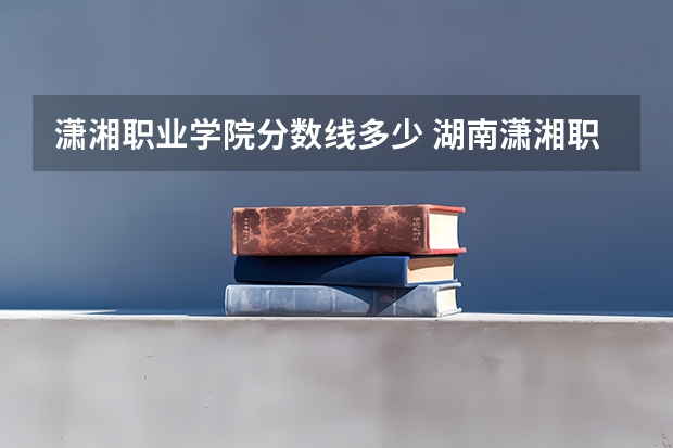 潇湘职业学院分数线多少 湖南潇湘职业技术学院好不好？
