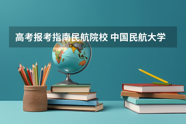 高考报考指南民航院校 中国民航大学飞行技术专业招生简章(修订版)