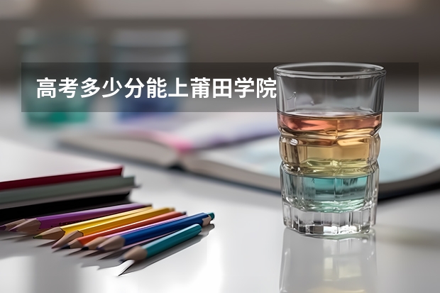 高考多少分能上莆田学院
