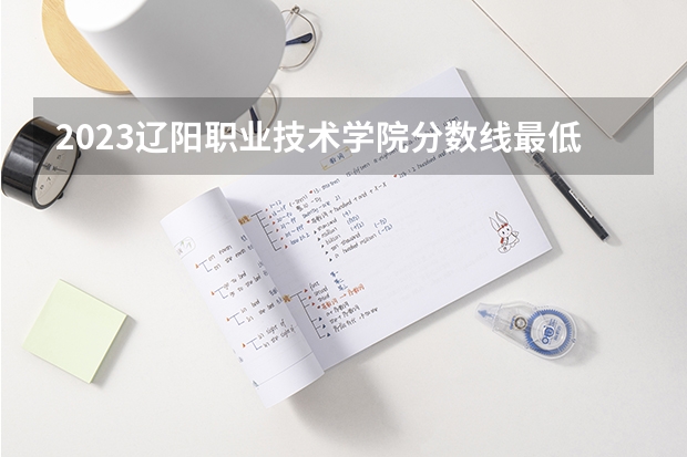 2023辽阳职业技术学院分数线最低是多少