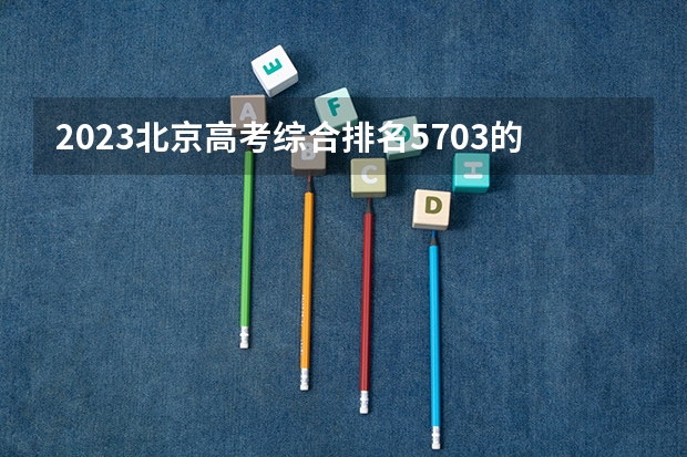 2023北京高考综合排名5703的考生报什么大学 历年录取分数线