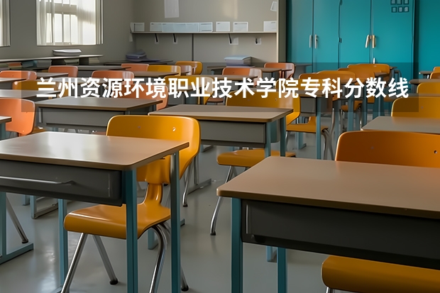 兰州资源环境职业技术学院专科分数线 兰州工业学院录取分数线