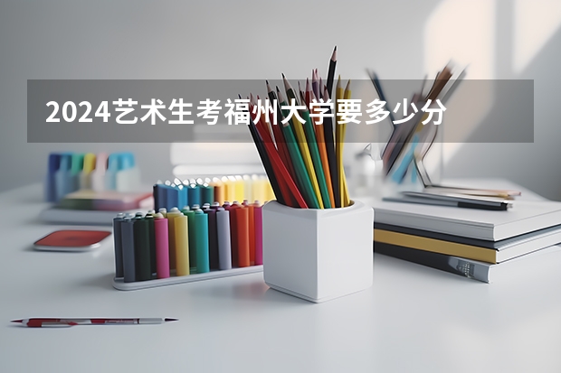 2024艺术生考福州大学要多少分
