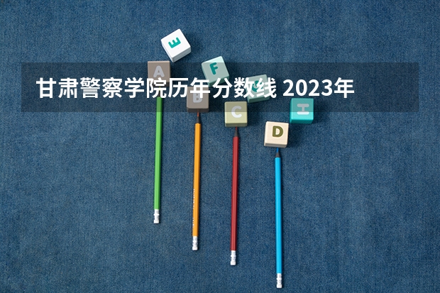 甘肃警察学院历年分数线 2023年甘警院分数线
