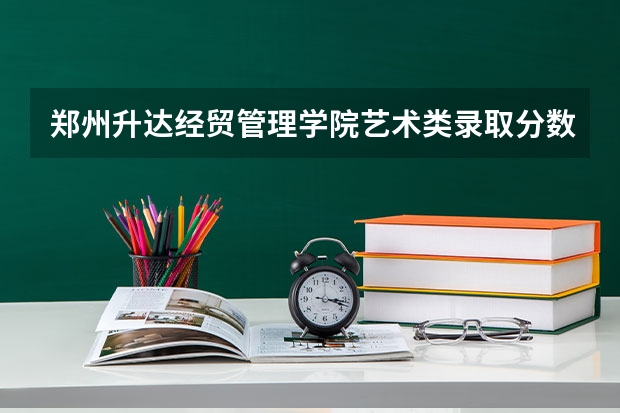 郑州升达经贸管理学院艺术类录取分数线（郑州升达经贸管理学院专升本分数线）
