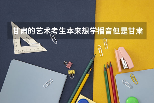 甘肃的艺术考生本来想学播音但是甘肃省出了新的专业，该怎么选？怎么才能考上心意的大学？