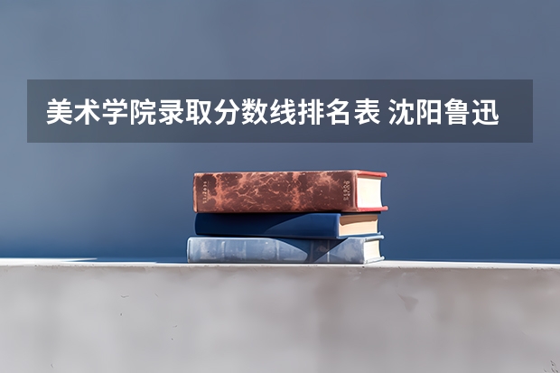 美术学院录取分数线排名表 沈阳鲁迅美术学院2023分数线