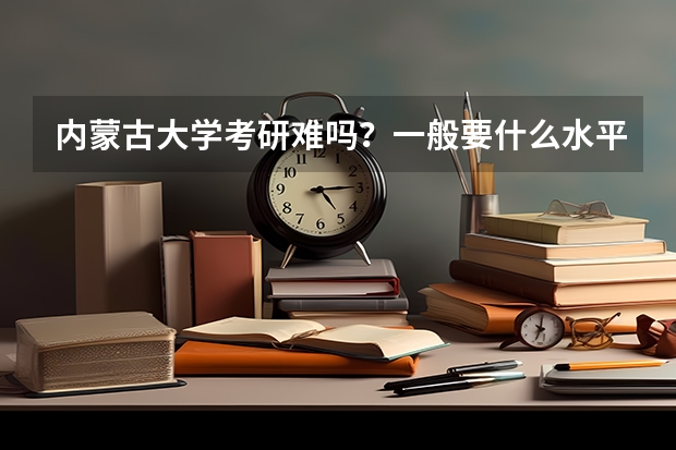 内蒙古大学考研难吗？一般要什么水平才可以进入？