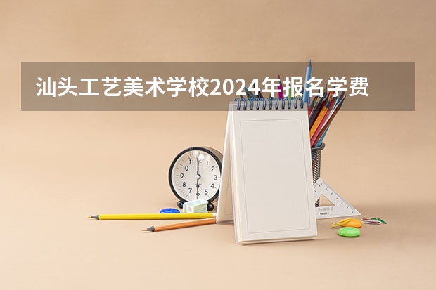 汕头工艺美术学校2024年报名学费多少钱