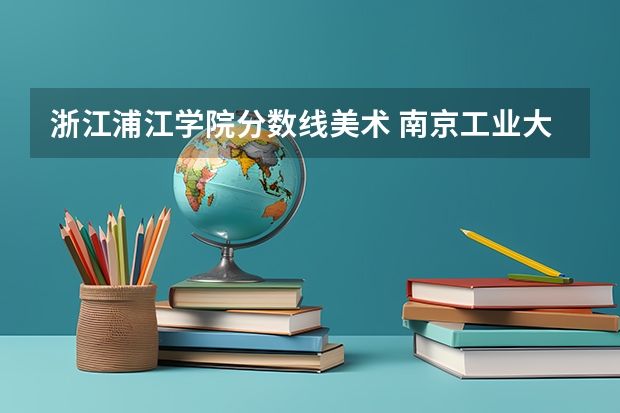 浙江浦江学院分数线美术 南京工业大学浦江学院录取分数线