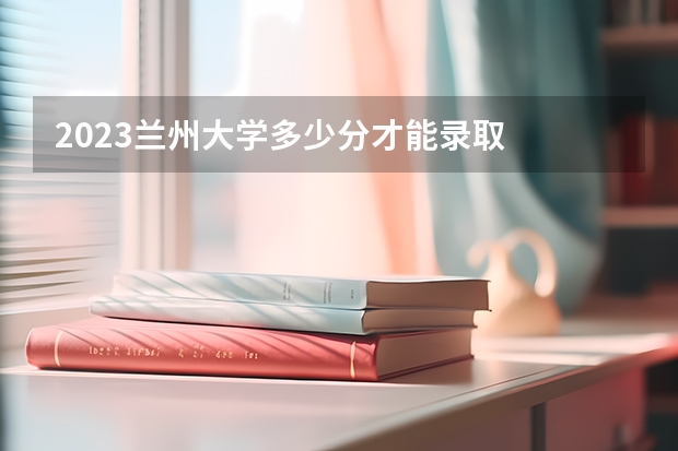 2023兰州大学多少分才能录取