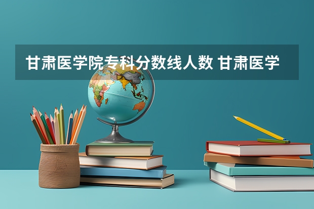 甘肃医学院专科分数线人数 甘肃医学院录取分数线