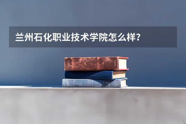 兰州石化职业技术学院怎么样？