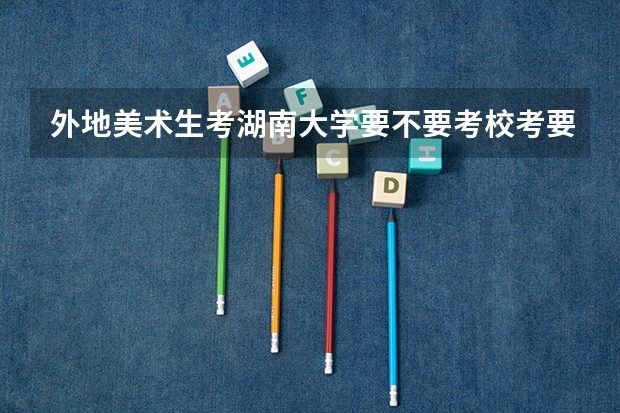 外地美术生考湖南大学要不要考校考要的话今年校考录取分数线是多少