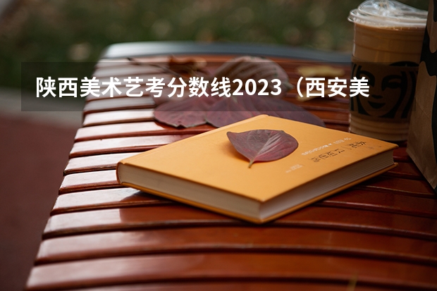 陕西美术艺考分数线2023（西安美术学院2023年录取分数线）