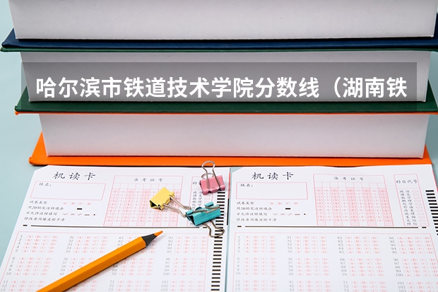 哈尔滨市铁道技术学院分数线（湖南铁道职业技术学院2023年单招录取线？）